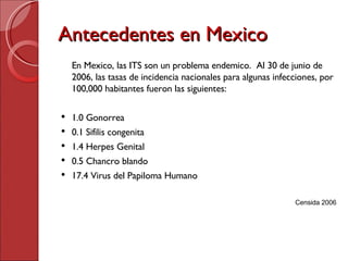 Antecedentes en Mexico En Mexico, las ITS son un problema endemico.  Al 30 de junio de 2006, las tasas de incidencia nacionales para algunas infecciones, por 100,000 habitantes fueron las siguientes: 1.0 Gonorrea 0.1 Sifilis congenita 1.4 Herpes Genital 0.5 Chancro blando 17.4 Virus del Papiloma Humano Censida 2006 