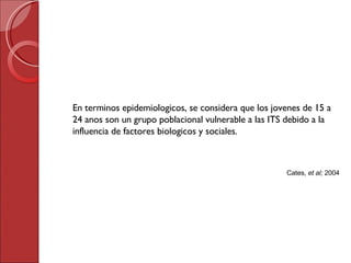 En terminos epidemiologicos, se considera que los jovenes de 15 a 24 anos son un grupo poblacional vulnerable a las ITS debido a la influencia de factores biologicos y sociales. Cates,  et al;  2004 