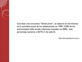 Con base a las encuentas “Gente Joven”, se observa un incremento en la actividad sexual de los adolescentes, en 1999, 15.8% de los entrevistados habia tenido relaciones sexuales; en 2002,  este porcentaje aumento a 20.7% (1 de cada 5). http://www.gentejoven.org.mx 