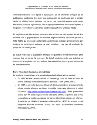 López Ornelas, M. y Cordero, A.: Un intento por definir las
              características generales de las revistas académicas electrónicas



independientemente sea digital o digitalizado, es el elemento principal de la
publicación electrónica. Es decir, una publicación es electrónica por el simple
hecho de “utilizar” textos digitales, que nacen y se crean únicamente en el medio
electrónico, o textos digitalizados, que surgen primeramente en formato impreso y
luego son “convertidos” a versiones electrónicas (Lafuente y Rosas, 1998).


El surgimiento de las revistas arbitradas electrónicas se dio a principios de los
noventa con la popularización de Internet, específicamente del WWW (Turoff y
Hiltz, 1981). Su presencia en el ámbito académico se fortaleció principalmente por
provenir de organismos editores de gran prestigio y por ser el resultado de
proyectos de investigación.


La nueva versión de la publicación arbitrada fue puesta en la red inicialmente para
manejar dos versiones: la impresa y la digital; posteriormente esta práctica se
transformó y surgieron otro tipo revistas, las concebidas directa y exclusivamente
en forma electrónica.


Breve historia de las revista electrónicas
La siguiente cronología es una recopilación actualizada de varios autores:
  •   En 1976, el New Jersey Institute of Technology pone en línea a Chimo, el
      primer prototipo de revista electrónica semanal (Turoff y Hiltz, 1981).
  •   En 1987 el proyecto Syracuse University Kellogg distribuyó gratuitamente la
      primer revista arbitrada en línea, conocida como New Horizons in Adult
      Education (http://www.nova.edu/~aed/newhorizons.html). Esta publicación
      cuenta con 17 años de pervivencia a la fecha (2004); se publica dos o tres
      veces al año y puede consultarse por correo electrónico, disco o en Internet.
      A partir del vol.13 Núm.1, está disponible en HTML y PDF. Es editada por el
      programa Fishcler Graduate School, de Nova Southeastern University
      (Harrassowitz, 2002).




Razón y Palabra, Febrero-Marzo 2005, Número 43                                    10
 