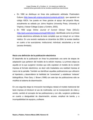 López Ornelas, M. y Cordero, A.: Un intento por definir las
              características generales de las revistas académicas electrónicas



  •   En 1990 se distribuye en línea otra publicación arbitrada: Postmodern
      Culture (http://www.iath.virginia.edu/pmc/contents.all.html), que apareció en
      código ASCII, fue puesta en línea gracias al apoyo del proyecto Muse,
      actualmente es editada por Johns Hopkins University Press, University of
      Virginia y Vassar Collage (López y Cordero, 2003).
  •   En 1992 surge Online Journal of Current Clinical Trials (OCLC):
      (http://gort.ucsd.edu/newjour/o/msg01600.html), identificada como la primera
      revista electrónica arbitrada de texto completo que se incluyó en un índice
      médico. En una revisión realizada en diciembre de 2004, la revista clasifica
      en cuatro a los suscriptores: institucional, individual, estudiantes y en red
      (acceso ilimitado).




Hacia una definición de la publicación electrónica
El desarrollo de la publicación en línea ha presentado una serie de etapas de
adaptación que partieron del modelo de la edición impresa. La primera etapa es
aquella en la que surgieron revistas que sólo copiaban el modelo de la versión
impresa al formato electrónico; es decir sólo trasladaba una realidad impresa al
marco de la pantalla. También se identifican aquellas publicaciones que utilizaron
el hipertexto y desarrollaron la habilidad de “conectarse” y establecer “enlaces”
bibliográficos. Para Gary J. Brown (1999) con este tipo de publicaciones sólo se
modificó el sistema de diseminación.


En una segunda etapa la innovación tecnológica rebasó el modelo tradicional del
texto impreso al introducir el uso de multimedia; con la incorporación de video y
sonido, cambió el concepto de las publicaciones y con ello, surgieron problemas
en cuanto a desigualdad de diseminación, acceso, amplitud de banda, y a
incompatibilidad de equipos y software.




Razón y Palabra, Febrero-Marzo 2005, Número 43                                    11
 
