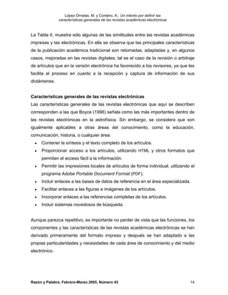 López Ornelas, M. y Cordero, A.: Un intento por definir las
               características generales de las revistas académicas electrónicas



La Tabla II, muestra sólo algunas de las similitudes entre las revistas académicas
impresas y las electrónicas. En ella se observa que las principales características
de la publicación académica tradicional son retomadas, adaptadas y, en algunos
casos, mejoradas en las revistas digitales; tal es el caso de la revisión o arbitraje
de artículos que en la versión electrónica ha favorecido a los revisores, ya que les
facilita el proceso en cuanto a la recepción y captura de información de sus
dictámenes.


Características generales de las revistas electrónicas
Las características generales de las revistas electrónicas que aquí se describen
corresponden a las que Boyce (1996) señala como las más importantes dentro de
las revistas electrónicas en la astrofísica. Sin embargo, se considera que son
igualmente aplicables a otras áreas del conocimiento, como la educación,
comunicación, historia, o cualquier área:
  •   Contener la síntesis y el texto completo de los artículos.
  •   Proporcionar acceso a los artículos, utilizando HTML y otros formatos que
      permitan el acceso fácil a la información.
  •   Permitir las impresiones locales de artículos de forma individual, utilizando el
      programa Adobe Portable Document Format (PDF).
  •   Incluir enlaces a las bases de datos de referencia en el área especializada.
  •   Facilitar enlaces a las figuras e imágenes de los artículos.
  •   Incorporar enlaces a las referencias completas de los artículos.
  •   Incluir sistemas novedosos de búsqueda.


Aunque parezca repetitivo, es importante no perder de vista que las funciones, los
componentes y las características de las revistas académicas electrónicas se han
derivado primeramente del formato impreso y después se han adaptado a las
propias particularidades y necesidades de cada área de conocimiento y del medio
electrónico.




Razón y Palabra, Febrero-Marzo 2005, Número 43                                     14
 