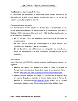 López Ornelas, M. y Cordero, A.: Un intento por definir las
                características generales de las revistas académicas electrónicas



Clasificación de las revistas electrónicas
La clasificación que se presenta a continuación de las revistas electrónicas ha
sido elaborada a partir de una revisión de diferentes autores, ya que no se
encontró un estudio completo al respecto.


Por su formato de presentación
Los formatos de las revistas electrónicas de acuerdo a su presentación, origen,
tipo de acceso y temporalidad se pueden clasificar de varias formas. Woodward y
McKnigth (1995) (citados por Hitchcock et al, 1996), identifican tres formatos en
las publicaciones electrónicas:
  •   En CD (Compact Disc). Son aquellas publicaciones que se distribuyen en
      disco compacto.
  •   En línea. Son las revistas que se encuentran en la web o Internet y que
      requieren de un navegador para ser consultadas.
  •   En red. Se refiere a las publicaciones que sólo pueden ser consultadas a
      través de computadoras que estén conectadas a la red local de alguna
      institución.


Por su origen
Según Hitchcock et al, (1996) las revistas puede ser clasificadas de acuerdo a su
origen en:
  •   Revistas electrónicas. Son aquellas que tienen su origen únicamente en
      formato electrónico, como es el caso de la revista de comunicación Razón y
      palabra (http://www.cem.itesm.mx/dacs/publicaciones/logos/sobrerp.html).
  •   Revistas editadas a formato electrónico. Son aquellas que se editan primero
      en papel y después se trasladan al formato digital, como la Revista de
      Estudios de Comunicación (http://www.ehu.es/zer), editada por la Facultad
      de Ciencias Sociales y de la Comunicación, Universidad del País Vasco.




Razón y Palabra, Febrero-Marzo 2005, Número 43                                      15
 
