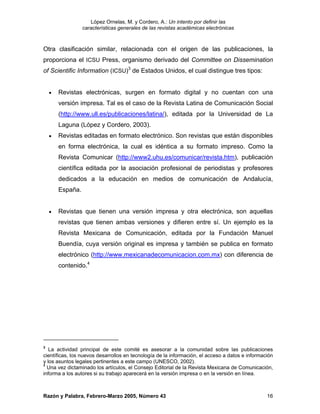 López Ornelas, M. y Cordero, A.: Un intento por definir las
                  características generales de las revistas académicas electrónicas



Otra clasificación similar, relacionada con el origen de las publicaciones, la
proporciona el ICSU Press, organismo derivado del Committee on Dissemination
of Scientific Information (ICSU)3 de Estados Unidos, el cual distingue tres tipos:


    •   Revistas electrónicas, surgen en formato digital y no cuentan con una
        versión impresa. Tal es el caso de la Revista Latina de Comunicación Social
        (http://www.ull.es/publicaciones/latina/), editada por la Universidad de La
        Laguna (López y Cordero, 2003).
    •   Revistas editadas en formato electrónico. Son revistas que están disponibles
        en forma electrónica, la cual es idéntica a su formato impreso. Como la
        Revista Comunicar (http://www2.uhu.es/comunicar/revista.htm), publicación
        científica editada por la asociación profesional de periodistas y profesores
        dedicados a la educación en medios de comunicación de Andalucía,
        España.


    •   Revistas que tienen una versión impresa y otra electrónica, son aquellas
        revistas que tienen ambas versiones y difieren entre sí. Un ejemplo es la
        Revista Mexicana de Comunicación, editada por la Fundación Manuel
        Buendía, cuya versión original es impresa y también se publica en formato
        electrónico (http://www.mexicanadecomunicacion.com.mx) con diferencia de
        contenido.4




3
   La actividad principal de este comité es asesorar a la comunidad sobre las publicaciones
científicas, los nuevos desarrollos en tecnología de la información, el acceso a datos e información
y los asuntos legales pertinentes a este campo (UNESCO, 2002).
4
  Una vez dictaminado los artículos, el Consejo Editorial de la Revista Mexicana de Comunicación,
informa a los autores si su trabajo aparecerá en la versión impresa o en la versión en línea.



Razón y Palabra, Febrero-Marzo 2005, Número 43                                                   16
 