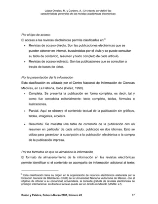 López Ornelas, M. y Cordero, A.: Un intento por definir las
                 características generales de las revistas académicas electrónicas




Por el tipo de acceso
El acceso a las revistas electrónicas permite clasificarlas en:5
    •   Revistas de acceso directo. Son las publicaciones electrónicas que se
        pueden obtener en Internet, buscándolas por el título y se puede consultar
        su tabla de contenido, resumen y texto completo de cada artículo.
    •   Revistas de acceso indirecto. Son las publicaciones que se consultan a
        través de bases de datos.


Por la presentación del la información
Esta clasificación es utilizada por el Centro Nacional de Información de Ciencias
Médicas, en La Habana, Cuba (Pérez, 1998).
    •   Completa. Se presenta la publicación en forma completa, es decir, tal y
        como fue concebida editorialmente: texto completo, tablas, fórmulas e
        ilustraciones.

    •   Parcial. Aquí se observa el contenido textual de la publicación sin gráficos,
        tablas, imágenes, etcétera.

    •   Resumida. Se muestra una tabla de contenido de la publicación con un
        resumen en particular de cada artículo, publicado en dos idiomas. Esto se
        utiliza para garantizar la suscripción a la publicación electrónica o la compra
        de la publicación impresa.


Por los formatos en que se almacena la información
El formato de almacenamiento de la información en las revistas electrónicas
permite identificar si el contenido se acompaña de información adicional al texto;


5
  Esta clasificación tiene su origen en la organización de recursos electrónicos elaborada por la
Dirección General de Bibliotecas (DGB) de la Universidad Nacional Autónoma de México, con el
objetivo de ofrecer a su comunidad universitaria, la consulta gratuita de revistas electrónicas de
prestigio internacional, en donde el acceso puede ser en directo o indirecto (UNAM, s.f).



Razón y Palabra, Febrero-Marzo 2005, Número 43                                                 17
 