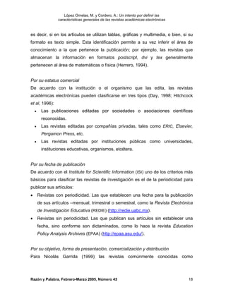 López Ornelas, M. y Cordero, A.: Un intento por definir las
                  características generales de las revistas académicas electrónicas



es decir, si en los artículos se utilizan tablas, gráficas y multimedia, o bien, si su
formato es texto simple. Esta identificación permite a su vez inferir el área de
conocimiento a la que pertenece la publicación; por ejemplo, las revistas que
almacenan la información en formatos postscript, dvi y tex generalmente
pertenecen al área de matemáticas o física (Herrero, 1994).


Por su estatus comercial
De acuerdo con la institución o el organismo que las edita, las revistas
académicas electrónicas pueden clasificarse en tres tipos (Day, 1998; Hitchcock
et al, 1996):
    •     Las publicaciones editadas por sociedades o asociaciones científicas
          reconocidas.
    •     Las revistas editadas por compañías privadas, tales como ERIC, Elsevier,
          Pergamon Press, etc.
    •     Las revistas editadas por instituciones públicas como universidades,
          instituciones educativas, organismos, etcétera.


Por su fecha de publicación
De acuerdo con el Institute for Scientific Information (ISI) uno de los criterios más
básicos para clasificar las revistas de investigación es el de la periodicidad para
publicar sus artículos:
•       Revistas con periodicidad. Las que establecen una fecha para la publicación
        de sus artículos –mensual, trimestral o semestral, como la Revista Electrónica
        de Investigación Educativa (REDIE) (http://redie.uabc.mx).
•       Revistas sin periodicidad. Las que publican sus artículos sin establecer una
        fecha, sino conforme son dictaminados, como lo hace la revista Education
        Policy Analysis Archives (EPAA) (http://epaa.asu.edu/).


Por su objetivo, forma de presentación, comercialización y distribución
Para Nicolás Garrida (1999) las revistas comúnmente conocidas como




Razón y Palabra, Febrero-Marzo 2005, Número 43                                        18
 