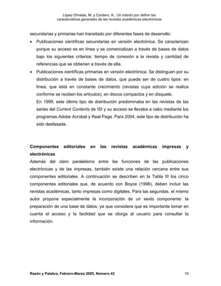 López Ornelas, M. y Cordero, A.: Un intento por definir las
               características generales de las revistas académicas electrónicas



secundarias y primarias han transitado por diferentes fases de desarrollo:
•   Publicaciones científicas secundarias en versión electrónica. Se caracterizan
    porque su acceso es en línea y se comercializan a través de bases de datos
    bajo los siguientes criterios: tiempo de conexión a la revista y cantidad de
    referencias que se obtienen a través de ella.
•   Publicaciones científicas primarias en versión electrónica. Se distinguen por su
    distribución a través de bases de datos, que puede ser de cuatro tipos: en
    línea, que está en constante crecimiento (revistas cuya edición se realiza
    conforme se reciben los artículos), en discos compactos y en disquete.
    En 1999, este último tipo de distribución predominaba en las revistas de las
    series del Current Contents de ISI y su acceso se llevaba a cabo mediante los
    programas Adobe Acrobat y Real Page. Para 2004, este tipo de distribución ha
    sido desfasada.




Componentes        editoriales     en     las   revistas      académicas           impresas   y
electrónicas
Además del claro paralelismo entre las funciones de las publicaciones
electrónicas y de las impresas, también existe una relación cercana entre sus
componentes editoriales. A continuación se describen en la Tabla III los cinco
componentes editoriales que, de acuerdo con Boyce (1996), deben incluir las
revistas académicas, tanto impresas como digitales. Para las segundas, el mismo
autor propone especialmente la incorporación de un sexto componente: la
preparación de una base de datos; ya que considera que es importante tomar en
cuenta el acceso y la facilidad que se otorga al usuario para consultar la
información.




Razón y Palabra, Febrero-Marzo 2005, Número 43                                                19
 