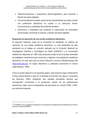 López Ornelas, M. y Cordero, A.: Un intento por definir las
                características generales de las revistas académicas electrónicas



    •   Telecomunicaciones o dispositivos electromagnéticos, para transmitir y
        difundir los textos digitales.
    •   Convencionalismos sociales acerca de las características que debe cumplir
        una   publicación      electrónica     en    cuanto     a   su    estructura   formal,
        funcionamiento y cualidades del contenido temático.
    •   Intenciones y finalidades que sustentan la organización de actividades
        encaminadas a fomentar la creación y difusión de textos digitales.


Esquemas de operación de una revista académica electrónica
El siguiente esquema surge de la necesidad de establecer un sistema de
operación de una revista académica electrónica. Lo más destacable de esta
aportación es el trabajo en conjunto realizado por la Comisión Nacional de
Investigación Científica y Tecnológica de Chile6 (CONICyT) y la Universidad
Católica de Valparaíso en 1999. Esta propuesta surgió de por la propia necesidad
de establecer mecanismos para reconocer y legitimar a la publicación académica
electrónica, en este caso para la primer Electronic Journal of Biotechnology EJB
(http://www.ejb.org), de origen electrónico y publicada únicamente en idioma
inglés (Bustos, 1998).


Como se podrá observar en la siguiente página, este esquema sigue manteniendo
el flujo original llevado a cabo en el arbitraje de artículos (ver figura 3, propuesta
por Barrueco, 2000), añadiendo solo aquellas actividades técnicas que
corresponden únicamente a la producción, edición de las publicaciones
electrónicas, tales como la preparación del documento en versión HTML y PDF,
por mencionar algunas.




6
 La CONICyT es un organismo dedicado a la evaluación de publicaciones académicas en Chile lo
que es en el país CONACyT.



Razón y Palabra, Febrero-Marzo 2005, Número 43                                             21
 