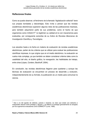López Ornelas, M. y Cordero, A.: Un intento por definir las
                características generales de las revistas académicas electrónicas



Reflexiones finales


Como se puede observar, el fenómeno de la llamada “digitalización editorial” tiene
sus propias bondades y desventajas. Esto invita a pensar que las revistas
académicas electrónicas superaron algunos retos de las publicaciones impresas,
pero también adquirieron parte de sus problemas, como el hecho de que
organismos como CONACYT7 no legitimen su calidad al no con mecanismos para
evaluarlas, por consiguiente excluirlas de su Índice de Revistas Mexicanas de
Investigación Científica y Tecnológica.



Los estudios hasta a la fecha en materia de evaluación de revistas académicas
electrónicas, parten de los criterios que se utilizan para evaluar las publicaciones
científicas impresas, lo que origina que en el medio electrónico, la evaluación se
vuelva más compleja, ya que también se deben considerar criterios tales como la
usabilidad del sitio, el diseño gráfico, la navegación, las habilidades de trabajo,
entre otras (López, Cordero, Backhoff, 2004).


En conclusión, las revistas electrónicas llegaron para quedarse y aunque las
técnicas de evaluación se encuentran en proceso de desarrollo y evolución,
independientemente de su formato, la publicación es un medio para comunicar la
ciencia.




7
  Sea o no del agrado de editores, autores o lectores, es claro que existe una estrecha e
inseparable relación entre prestigio y difusión, y en México el prestigio generalmente es otorgado
por los organismos evaluadores como CONACYT (Loria, 1999).



Razón y Palabra, Febrero-Marzo 2005, Número 43                                                 25
 