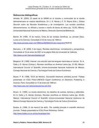 López Ornelas, M. y Cordero, A.: Un intento por definir las
               características generales de las revistas académicas electrónicas



Referencias bibliográficas
Almada, M. (2000). El papel de la UNAM en el impulso y continuidad de la revista
latinoamericana en medios electrónicos. En J. O. Alonso y F. R. Reyna (Eds.), Octava
Reunión sobre las Revistas Académicas y de Investigación: Las revistas científicas
latinoamericanas: su difusión y acceso a través de bases de datos (pp. 10-20). México:
Universidad Nacional Autónoma de México, Dirección General de Bibliotecas.


Barrón, M. (1999, 15 de marzo). Crisis de las revistas científicas. La Jornada (Secc.
Lunes en la Ciencia). Consultado el 23 de marzo de 1999 en:
http://www.jornada.unam.mx/1999/mar99/990315/cien-meza.html NUEVO


Barrueco, J. M. (2000, 5 de mayo). Revistas electrónicas: normalización y perspectivas.
Consultado el 16 de enero de 2001 en la página Web de Universitat de València:
http://www.uv.es/~barrueco/badajoz.pdf


Bergeron, M. (1999). Internet: una solución para las lenguas nacionales en ciencia. En A.
Cetto y O. Alonso (Comps.), Revistas científicas en América Latina (pp. 31-39). México:
International Council of Scientific Unions-Universidad Nacional Autónoma de México-
Consejo Nacional de Ciencia y Tecnología-Fondo de Cultura Económica.


Boyce, P. B. (1996, 19-23 de febrero). Successful electronic scholarly journal. Trabajo
presentado en ICSU Press-UNESCO Expert Conference on Electronic Publishing in
Science, Paris. Consultado el 13 de enero de 1999 en:
http://www.aas.org/~pboyce/epubs/icsu-art.html


Brown, G. (1999). La revista electrónica: los desafíos de autores, lectores y editoriales.
En A. Cetto y O. Alonso (Comps), Revistas científicas en América Latina (pp. 40-49).
México: International Council of Scientific Unions-Universidad Nacional Autónoma de
México-Consejo Nacional de Ciencia y Tecnología-Fondo de Cultura Económica.


Bustos, A. (1998, 31 de marzo-2 de abril). The visibility principle in scientific electronic
journals. Trabajo presentado en ICSU Press Workshop, Oxford.
http://www.bodley.ox.ac.uk/icsu/bustosppr.htm




Razón y Palabra, Febrero-Marzo 2005, Número 43                                           26
 