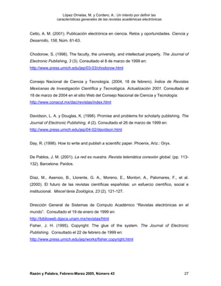 López Ornelas, M. y Cordero, A.: Un intento por definir las
               características generales de las revistas académicas electrónicas


Cetto, A. M. (2001). Publicación electrónica en ciencia. Retos y oportunidades. Ciencia y
Desarrollo, 158, Núm. 61-63.


Chodorow, S. (1998). The faculty, the university, and intellectual property. The Journal of
Electronic Publishing, 3 (3). Consultado el 8 de marzo de 1999 en:
http://www.press.umich.edu/jep/03-03/chodorow.html


Consejo Nacional de Ciencia y Tecnología. (2004, 18 de febrero). Índice de Revistas
Mexicanas de Investigación Científica y Tecnológica. Actualización 2001. Consultado el
18 de marzo de 2004 en el sitio Web del Consejo Nacional de Ciencia y Tecnología:
http://www.conacyt.mx/dac/revistas/index.html


Davidson, L. A. y Douglas, K. (1998). Promise and problems for scholarly publishing. The
Journal of Electronic Publishing, 4 (2). Consultado el 26 de marzo de 1999 en:
http://www.press.umich.edu/jep/04-02/davidson.html


Day, R. (1998). How to write and publish a scientific paper. Phoenix, Ariz.: Oryx.


De Pablos, J. M. (2001). La red es nuestra. Revista telemática conexión global. (pp. 113-
132). Barcelona: Paídos.


Díaz, M., Asensio, B., Llorente, G. A., Moreno, E., Montori, A., Palomares, F., et al.
(2000). El futuro de las revistas científicas españolas: un esfuerzo científico, social e
institucional. Miscel·lània Zoològica, 23 (2), 121-127.


Dirección General de Sistemas de Computo Académico “Revistas electrónicas en el
mundo”. Consultado el 19 de enero de 1999 en:
http://biblioweb.dgsca.unam.mx/revistas/html
Fisher, J. H. (1995). Copyright: The glue of the system. The Journal of Electronic
Publishing. Consultado el 22 de febrero de 1999 en:
http://www.press.umich.edu/jep/works/fisher.copyright.html




Razón y Palabra, Febrero-Marzo 2005, Número 43                                          27
 