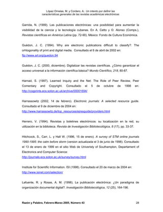 López Ornelas, M. y Cordero, A.: Un intento por definir las
                características generales de las revistas académicas electrónicas


Garrida, N. (1999). Las publicaciones electrónicas: una posibilidad para aumentar la
visibilidad de la ciencia y la tecnología cubanas. En A. Cetto y O. Alonso (Comps.),
Revistas científicas en América Latina (pp. 72-90). México: Fondo de Cultura Económica.


Guédon, J. C. (1994). Why are electronic publications difficult to classify?: The
orhtogonality of print and digital media. Consultado el 6 de abril de 2002 en:
ftp://www.arl.org/guedon.94


Guédon, J. C. (2000, diciembre). Digitalizar las revistas científicas. ¿Cómo garantizar el
acceso universal a la información científica básica? Mundo Científico, 218, 80-87.


Harnad, S. (1997). Learned Inquiry and the Net: The Role of Peer Review, Peer
Comentary     and     Copyright.    Consultado      el   5    de    octubre    de   1998      en:
http://cogprints.ecs.soton.ac.uk/archive/00001694/


Harrassowitz (2002, 14 de febrero). Electronic journals: A selected resource guide.
Consultado el 9 de diciembre de 2004 en:
http://www.harrassowitz.de/top_resources/ejresguide/providers.html


Herrero, V. (1994). Revistas y boletines electrónicos: su localización en la red, su
utilización en la biblioteca. Revista de Investigación Bibliotecológica, 8 (17), pp. 33-37.


Hitchcock, S., Carr, L. y Hall W. (1996, 15 de enero). A survey of STM online journals
1990-1995: the calm before storm (version actualizada el 3 de junio de 1998). Consultado
el 13 de enero de 1999 en el sitio Web de Univeristy of Southampton, Departament of
Electronics and Computer Science:
http://journals.ecs.soton.ac.uk/survey/survey.html


Institute for Scientific Information. ISI (1998). Consultado el 20 de marzo de 2004 en:
http://www.isinet.com/selection/


Lafuente, R. y Rosas, A. M. (1998). La publicación electrónica: ¿Un paradigma de
organización documental digital?. Investigación Bibliotecológica, 12 (25), 164-196.




Razón y Palabra, Febrero-Marzo 2005, Número 43                                                28
 