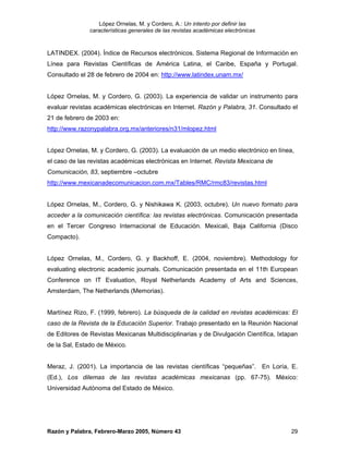 López Ornelas, M. y Cordero, A.: Un intento por definir las
               características generales de las revistas académicas electrónicas


LATINDEX. (2004). Índice de Recursos electrónicos. Sistema Regional de Información en
Línea para Revistas Científicas de América Latina, el Caribe, España y Portugal.
Consultado el 28 de febrero de 2004 en: http://www.latindex.unam.mx/


López Ornelas, M. y Cordero, G. (2003). La experiencia de validar un instrumento para
evaluar revistas académicas electrónicas en Internet. Razón y Palabra, 31. Consultado el
21 de febrero de 2003 en:
http://www.razonypalabra.org.mx/anteriores/n31/mlopez.html


López Ornelas, M. y Cordero, G. (2003). La evaluación de un medio electrónico en línea,
el caso de las revistas académicas electrónicas en Internet. Revista Mexicana de
Comunicación, 83, septiembre –octubre
http://www.mexicanadecomunicacion.com.mx/Tables/RMC/rmc83/revistas.html


López Ornelas, M., Cordero, G. y Nishikawa K. (2003, octubre). Un nuevo formato para
acceder a la comunicación científica: las revistas electrónicas. Comunicación presentada
en el Tercer Congreso Internacional de Educación. Mexicali, Baja California (Disco
Compacto).


López Ornelas, M., Cordero, G. y Backhoff, E. (2004, noviembre). Methodology for
evaluating electronic academic journals. Comunicación presentada en el 11th European
Conference on IT Evaluation, Royal Netherlands Academy of Arts and Sciences,
Amsterdam, The Netherlands (Memorias).


Martínez Rizo, F. (1999, febrero). La búsqueda de la calidad en revistas académicas: El
caso de la Revista de la Educación Superior. Trabajo presentado en la Reunión Nacional
de Editores de Revistas Mexicanas Multidisciplinarias y de Divulgación Científica, Ixtapan
de la Sal, Estado de México.


Meraz, J. (2001). La importancia de las revistas científicas “pequeñas”. En Loría, E.
(Ed.), Los dilemas de las revistas académicas mexicanas (pp. 67-75). México:
Universidad Autónoma del Estado de México.




Razón y Palabra, Febrero-Marzo 2005, Número 43                                         29
 
