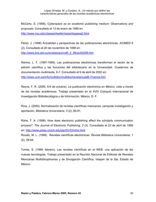 López Ornelas, M. y Cordero, A.: Un intento por definir las
                características generales de las revistas académicas electrónicas


McCarty, S. (1998). Cyberspace as an academic publishing medium: Observations and
proposals. Consultado el 13 de enero de 1999 en:
http://www.nyu.edu/classes/keefer/waoe/kagawa2.html


Pérez, J. (1998) Actualidad y perspectivas de las publicaciones electrónicas. ACIMED 6
(2). Consultado el 20 de noviembre de 1998 en:
http://www.bvs.sld.cu/revistas/aci/vol6_2_98/aci05298.htm


Ramos, L. F. (1997-1998). Las publicaciones electrónicas transforman el sector de la
edición científica y las funciones del bibliotecario en la Universidad. Cuadernos de
documentación multimedia, 6-7. Consultado el 9 de abril de 2002 en:
http://www.ucm.es/info/multidoc/multidoc/revista/cuad6-7/ramos.htm


Reyna, F. R. (2000, 5-6 de octubre). La publicación electrónica en México, vista a través
de las revistas académicas. Trabajo presentado en el XVIII Coloquio Internacional de
Investigación Bibliotecológica y de Información, México, D. F.


Ríos, J. (2000). Normalización de revistas científicas mexicanas: campode investigación y
aportación. Biblioteca Universitaria, 3 (2), 85-91.


Rohe, T. A. (1998). How does electronic publishing affect the scholarly communication
process?. The Journal of Electronic Publishing, 3 (3). Consultado el 23 de abril de 1999
en: http://www.press.umich.edu/jep/03-03/rohe.html
Rovalo, M. L. (1998). Revistas científicas electrónicas. Revista Biblioteca Universitaria, 1
(2), 59-64.


Torres, S. (1999, febrero). Las revistas científicas en el WEB: una aplicación de las
nuevas tecnologías. Trabajo presentado en la Reunión Nacional de Editores de Revistas
Mexicanas Multidisciplinarias y de Divulgación Científica, Ixtapan de la Sal, Estado de
México.




Razón y Palabra, Febrero-Marzo 2005, Número 43                                           30
 
