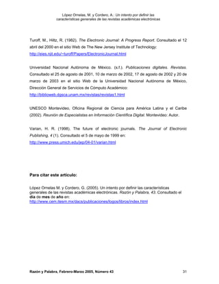 López Ornelas, M. y Cordero, A.: Un intento por definir las
                características generales de las revistas académicas electrónicas




Turoff, M., Hiltz, R. (1982). The Electronic Journal: A Progress Report. Consultado el 12
abril del 2000 en el sitio Web de The New Jersey Institute of Technology:
http://eies.njit.edu/~turoff/Papers/ElectronicJournal.html


Universidad Nacional Autónoma de México. (s.f.). Publicaciones digitales. Revistas.
Consultado el 25 de agosto de 2001, 10 de marzo de 2002, 17 de agosto de 2002 y 20 de
marzo de 2003 en el sitio Web de la Universidad Nacional Autónoma de México,
Dirección General de Servicios de Cómputo Académico:
http://biblioweb.dgsca.unam.mx/revistas/revistas1.html


UNESCO Montevideo, Oficina Regional de Ciencia para América Latina y el Caribe
(2002). Reunión de Especialistas en Información Científica Digital. Montevideo: Autor.


Varian, H. R. (1998). The future of electronic journals. The Journal of Electronic
Publishing, 4 (1). Consultado el 5 de mayo de 1999 en:
http://www.press.umich.edu/jep/04-01/varian.html




Para citar este artículo:

López Ornelas M. y Cordero, G. (2005). Un intento por definir las características
generales de las revistas académicas electrónicas. Razón y Palabra, 43. Consultado el
día de mes de año en:
http://www.cem.itesm.mx/dacs/publicaciones/logos/libros/index.html




Razón y Palabra, Febrero-Marzo 2005, Número 43                                           31
 