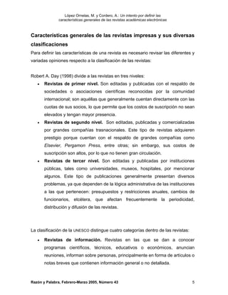 López Ornelas, M. y Cordero, A.: Un intento por definir las
              características generales de las revistas académicas electrónicas



Características generales de las revistas impresas y sus diversas
clasificaciones
Para definir las características de una revista es necesario revisar las diferentes y
variadas opiniones respecto a la clasificación de las revistas:


Robert A. Day (1998) divide a las revistas en tres niveles:
   •   Revistas de primer nivel. Son editadas y publicadas con el respaldo de
       sociedades o asociaciones científicas reconocidas por la comunidad
       internacional; son aquéllas que generalmente cuentan directamente con las
       cuotas de sus socios, lo que permite que los costos de suscripción no sean
       elevados y tengan mayor presencia.
   •   Revistas de segundo nivel. Son editadas, publicadas y comercializadas
       por grandes compañías trasnacionales. Este tipo de revistas adquieren
       prestigio porque cuentan con el respaldo de grandes compañías como
       Elsevier, Pergamon Press, entre otras; sin embargo, sus costos de
       suscripción son altos, por lo que no tienen gran circulación.
   •   Revistas de tercer nivel. Son editadas y publicadas por instituciones
       públicas, tales como universidades, museos, hospitales, por mencionar
       algunos. Este tipo de publicaciones generalmente presentan diversos
       problemas, ya que dependen de la lógica administrativa de las instituciones
       a las que pertenecen: presupuestos y restricciones anuales, cambios de
       funcionarios, etcétera, que afectan frecuentemente la periodicidad,
       distribución y difusión de las revistas.




La clasificación de la UNESCO distingue cuatro categorías dentro de las revistas:

   •   Revistas de información. Revistas en las que se dan a conocer
       programas científicos, técnicos, educativos o económicos, anuncian
       reuniones, informan sobre personas, principalmente en forma de artículos o
       notas breves que contienen información general o no detallada.



Razón y Palabra, Febrero-Marzo 2005, Número 43                                      5
 