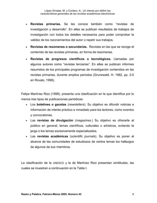 López Ornelas, M. y Cordero, A.: Un intento por definir las
              características generales de las revistas académicas electrónicas



   •   Revistas    primarias.     Se    les   conoce      también     como        “revistas   de
       investigación y desarrollo”. En ellas se publican resultados de trabajos de
       investigación con todos los detalles necesarios para poder comprobar la
       validez de los razonamientos del autor o repetir sus trabajos.

   •   Revistas de resúmenes o secundarias. Revistas en las que se recoge el
       contenido de las revistas primarias, en forma de resúmenes.

   •   Revistas de progresos científicos o tecnológicos. Llamadas por
       algunos autores como “revistas terciarias”. En ellas se publican informes
       resumidos de los principales programas de investigación contenidos en las
       revistas primarias, durante amplios periodos (Grunewald, H. 1982, pp. 2-5
       en Rovalo, 1998).



Felipe Martínez Rizo (1999), presenta una clasificación en la que identifica por lo
menos tres tipos de publicaciones periódicas:
   •   Los boletines o gacetas (newsletters). Su objetivo es difundir noticias e
       información de interés práctico e inmediato para los lectores, como eventos
       y convocatorias.
   •   Las revistas de divulgación (magazines.) Su objetivo es ofrecerle al
       público en general, temas científicos, culturales o artísticos, evitando la
       jerga o los temas excesivamente especializados.
   •   Las revistas académicas (scientific journals). Su objetivo es poner al
       alcance de las comunidades de estudiosos de ciertos temas los hallazgos
       de algunos de sus miembros.




La clasificación de la UNESCO y la de Martínez Rizo presentan similitudes, las
cuales se muestran a continuación en la Tabla I.




Razón y Palabra, Febrero-Marzo 2005, Número 43                                                 6
 