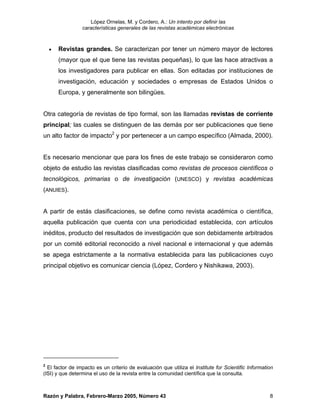 López Ornelas, M. y Cordero, A.: Un intento por definir las
                 características generales de las revistas académicas electrónicas



    •   Revistas grandes. Se caracterizan por tener un número mayor de lectores
        (mayor que el que tiene las revistas pequeñas), lo que las hace atractivas a
        los investigadores para publicar en ellas. Son editadas por instituciones de
        investigación, educación y sociedades o empresas de Estados Unidos o
        Europa, y generalmente son bilingües.


Otra categoría de revistas de tipo formal, son las llamadas revistas de corriente
principal; las cuales se distinguen de las demás por ser publicaciones que tiene
un alto factor de impacto2 y por pertenecer a un campo específico (Almada, 2000).


Es necesario mencionar que para los fines de este trabajo se consideraron como
objeto de estudio las revistas clasificadas como revistas de procesos científicos o
tecnológicos, primarias o de investigación (UNESCO) y revistas académicas
(ANUIES).


A partir de estás clasificaciones, se define como revista académica o científica,
aquella publicación que cuenta con una periodicidad establecida, con artículos
inéditos, producto del resultados de investigación que son debidamente arbitrados
por un comité editorial reconocido a nivel nacional e internacional y que además
se apega estrictamente a la normativa establecida para las publicaciones cuyo
principal objetivo es comunicar ciencia (López, Cordero y Nishikawa, 2003).




2
  El factor de impacto es un criterio de evaluación que utiliza el Institute for Scientific Information
(ISI) y que determina el uso de la revista entre la comunidad científica que la consulta.



Razón y Palabra, Febrero-Marzo 2005, Número 43                                                       8
 