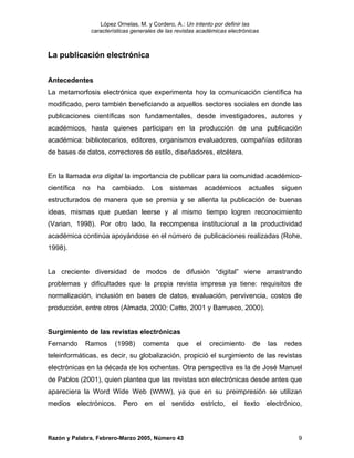 López Ornelas, M. y Cordero, A.: Un intento por definir las
                  características generales de las revistas académicas electrónicas



La publicación electrónica


Antecedentes
La metamorfosis electrónica que experimenta hoy la comunicación científica ha
modificado, pero también beneficiando a aquellos sectores sociales en donde las
publicaciones científicas son fundamentales, desde investigadores, autores y
académicos, hasta quienes participan en la producción de una publicación
académica: bibliotecarios, editores, organismos evaluadores, compañías editoras
de bases de datos, correctores de estilo, diseñadores, etcétera.


En la llamada era digital la importancia de publicar para la comunidad académico-
científica   no     ha    cambiado.      Los    sistemas       académicos      actuales     siguen
estructurados de manera que se premia y se alienta la publicación de buenas
ideas, mismas que puedan leerse y al mismo tiempo logren reconocimiento
(Varian, 1998). Por otro lado, la recompensa institucional a la productividad
académica continúa apoyándose en el número de publicaciones realizadas (Rohe,
1998).


La creciente diversidad de modos de difusión “digital” viene arrastrando
problemas y dificultades que la propia revista impresa ya tiene: requisitos de
normalización, inclusión en bases de datos, evaluación, pervivencia, costos de
producción, entre otros (Almada, 2000; Cetto, 2001 y Barrueco, 2000).


Surgimiento de las revistas electrónicas
Fernando     Ramos         (1998)     comenta      que    el    crecimiento     de    las   redes
teleinformáticas, es decir, su globalización, propició el surgimiento de las revistas
electrónicas en la década de los ochentas. Otra perspectiva es la de José Manuel
de Pablos (2001), quien plantea que las revistas son electrónicas desde antes que
apareciera la Word Wide Web (WWW), ya que en su preimpresión se utilizan
medios electrónicos. Pero en el sentido estricto, el texto electrónico,



Razón y Palabra, Febrero-Marzo 2005, Número 43                                                   9
 