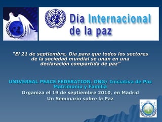 “ El 21 de septiembre, Día para que todos los sectores de la sociedad mundial se unan en una declaración compartida de paz” UNIVERSAL PEACE FEDERATION. ONG/ Iniciativa de Paz Matrimonio y Familia Organiza el 19 de septiembre 2010, en Madrid Un Seminario sobre la Paz 