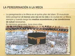 La peregrinación a la mecaLa peregrinación a la Meca es el quinto pilar del islam. El musulmán debe peregrinar al menos una vez en la vida a la ciudad de La Meca, siempre y cuando tenga los medios económicos y las condiciones de salud necesarias.En términos generales, dura cinco días. 