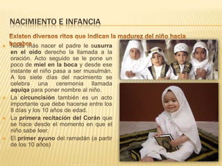 NACIMIENTO E INFANCIAExisten diversos ritos que indican la madurez del niño hacia hombreNada más nacer el padre le susurra en el oído derecho la llamada a la oración. Acto seguido se le pone un poco de miel en la boca y desde ese instante el niño pasa a ser musulmán. A los siete días del nacimiento se celebra una ceremonia llamada aquiqapara poner nombre al niño. La circuncisión también es un acto importante que debe hacerse entre los 8 días y los 10 años de edad.La primera recitación del Corán que se hace desde el momento en que el niño sabe leer.El primer ayuno del ramadán (a partir de los 10 años)