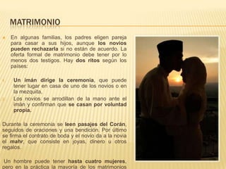 MATRIMONIOEn algunas familias, los padres eligen pareja para casar a sus hijos, aunque los novios pueden rechazarla si no están de acuerdo. La oferta formal de matrimonio debe tener por lo menos dos testigos. Hay dos ritos según los países: Un imán dirige la ceremonia, que puede tener lugar en casa de uno de los novios o en la mezquita, Los novios se arrodillan de la mano ante el imán y confirman que se casan por voluntad propia. Durante la ceremonia se leen pasajes del Corán, seguidos de oraciones y una bendición. Por último se firma el contrato de boda y el novio da a la novia el mahr, que consiste en joyas, dinero u otros regalos. Un hombre puede tener hasta cuatro mujeres, pero en la práctica la mayoría de los matrimonios musulmanes son monógamos.