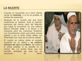 LA MUERTECuando un musulmán va a morir intenta recitar la chahada, o si no es posible, la recitan los presentes. Después de la muerte hay que lavar ritualmente el cadáver. Esto lo realizan personas del mismo sexo del fallecido que luego lo envuelven en una sábana blanca llamada irmay lo llevan a la mezquita para las oraciones fúnebres. Los musulmanes creen que todos somos iguales y por lo tanto todos deben ser enterrados con ropa de la misma calidad. El cuerpo se coloca sobre el costado izquierdo en un ataúd y se entierra siempre de cara a La Meca. Se entierra lo antes posible, si es posible en el mismo día. La tumba tiene que ser sencilla, señalada tan solo por un montículo de tierra.