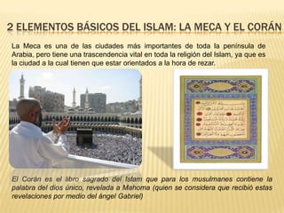 2 ELEMENTOS BÁSICOS DEL ISLAM: La meca y el CoránLa Meca es una de las ciudades más importantes de toda la península de Arabia, pero tiene una trascendencia vital en toda la religión del Islam, ya que es la ciudad a la cual tienen que estar orientados a la hora de rezar.El Corán es el libro sagrado del Islam que para los musulmanes contiene la palabra del dios único, revelada a Mahoma (quien se considera que recibió estas revelaciones por medio del ángel Gabriel)