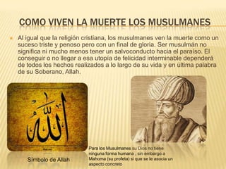 Como viven la muerte los musulmanesAl igual que la religión cristiana, los musulmanes ven la muerte como un suceso triste y penoso pero con un final de gloria. Ser musulmán no significa ni mucho menos tener un salvoconducto hacia el paraíso. El conseguir o no llegar a esa utopía de felicidad interminable dependerá de todos los hechos realizados a lo largo de su vida y en última palabra de su Soberano, Allah.Para los Musulmanes su Dios no tiene ninguna forma humana , sin embargo a Mahoma (su profeta) si que se le asocia un aspecto concretoSímbolo de Allah
