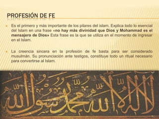 Profesión de feEs el primero y más importante de los pilares del islam. Explica todo lo esencial del Islam en una frase «no hay más divinidad que Dios y Mohammad es el mensajero de Dios» Esta frase es la que se utiliza en el momento de ingresar en el Islam. La creencia sincera en la profesión de fe basta para ser considerado musulmán. Su pronunciación ante testigos, constituye todo un ritual necesario para convertirse al Islam. 