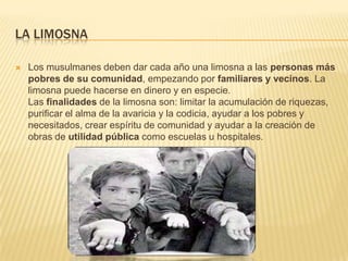 La limosnaLos musulmanes deben dar cada año una limosna a las personas más pobres de su comunidad, empezando por familiares y vecinos. La limosna puede hacerse en dinero y en especie. Las finalidades de la limosna son: limitar la acumulación de riquezas, purificar el alma de la avaricia y la codicia, ayudar a los pobres y necesitados, crear espíritu de comunidad y ayudar a la creación de obras de utilidad pública como escuelas u hospitales.