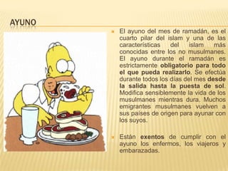 AyunoEl ayuno del mes de ramadán, es el cuarto pilar del islam y una de las características del islam más conocidas entre los no musulmanes.El ayuno durante el ramadán es estrictamente obligatorio para todo el que pueda realizarlo. Se efectúa durante todos los días del mes desde la salida hasta la puesta de sol. Modifica sensiblemente la vida de los musulmanes mientras dura. Muchos emigrantes musulmanes vuelven a sus países de origen para ayunar con los suyos. Están exentos de cumplir con el ayuno los enfermos, los viajeros y embarazadas.