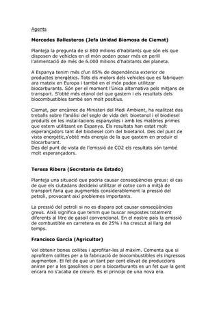 Agents

Mercedes Ballesteros (Jefa Unidad Biomosa de Ciemat)

Planteja la pregunta de si 800 milions d’habitants que són els que
disposen de vehicles en el món poden posar més en perill
l’alimentació de més de 6.000 milions d’habitants del planeta.

A Espanya tenim més d’un 85% de dependència exterior de
productes energètics. Tots els motors dels vehicles que es fabriquen
ara mateix en Europa i també en el món poden utilitzar
biocarburants. Són per el moment l’única alternativa pels mitjans de
transport. S’obté més etanol del que gastem i els resultats dels
biocombustibles també son molt positius.

Ciemat, per encàrrec de Ministeri del Medi Ambient, ha realitzat dos
treballs sobre l’anàlisi del segle de vida del: bioetanol i el biodiesel
produïts en les instal·lacions espanyoles i amb les matèries primes
que estem utilitzant en Espanya. Els resultats han estat molt
esperançadors tant del biodiesel com del bioetanol. Des del punt de
vista energètic,s’obté més energia de la que gastem en produir el
biocarburant.
Des del punt de vista de l’emissió de CO2 els resultats són també
molt esperançadors.


Teresa Ribera (Secretaria de Estado)

Planteja una situació que podria causar conseqüències greus: el cas
de que els ciutadans decideixi utilitzar el cotxe com a mitjà de
transport faria que augmentés considerablement la pressió del
petroli, provocant així problemes importants.

La pressió del petroli si no es dispara pot causar conseqüències
greus. Això significa que tenim que buscar respostes totalment
diferents al litre de gasoil convencional. En el nostre país la emissió
de combustible en carretera es de 25% i ha crescut al llarg del
temps.

Francisco García (Agricultor)

Vol obtenir bones collites i aprofitar-les al màxim. Comenta que si
aprofitem collites per a la fabricació de biocombustibles els ingressos
augmenten. El fet de que un tant per cent elevat de produccions
aniran per a les gasolines o per a biocarburants es un fet que la gent
encara no s’acaba de creure. Es el principi de una nova era.
 