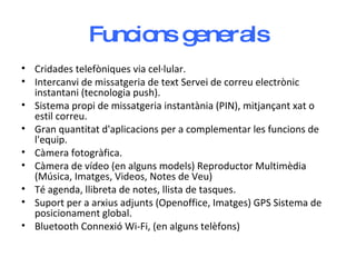 Funcions generals Cridades telefòniques via cel·lular. Intercanvi de missatgeria de text Servei de correu electrònic instantani (tecnologia push). Sistema propi de missatgeria instantània (PIN), mitjançant xat o estil correu.  Gran quantitat d'aplicacions per a complementar les funcions de l'equip. Càmera fotogràfica. Càmera de vídeo (en alguns models) Reproductor Multimèdia (Música, Imatges, Videos, Notes de Veu) Té agenda, llibreta de notes, llista de tasques.  Suport per a arxius adjunts (Openoffice, Imatges) GPS Sistema de posicionament global.  Bluetooth Connexió Wi-Fi, (en alguns telèfons)  