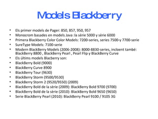Models Blackberry Els primer models de Pager: 850, 857, 950, 957  Monocrom basades en models Java :la sèrie 5000 y sèrie 6000  Primera Blackberry Color Color Models: 7200-series, series 7500-y 7700-serie  SureType Models: 7100-serie Modern BlackBerry Models (2006-2008): 8000-8830-series, incloent també: BlackBerry 8800 , BlackBerry Pearl , Pearl Flip y BlackBerry Curve  Els últims models Blacberry son:  BlackBerry Bold (9000)  BlackBerry Curve 8900  BlackBerry Tour (9630)  BlackBerry Storm (9500/9530)  BlackBerry Storm 2 (9520/9550) (2009) BlackBerry Bold de la sèrie (2009): BlackBerry Bold 9700 (9700)  BlackBerry Bold de la sèrie (2010): BlackBerry Bold 9650 (9650)  Serie BlackBerry Pearl (2010): BlackBerry Pearl 9100 / 9105 3G 