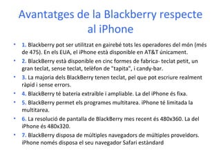 Avantatges de la Blackberry respecte al iPhone 1.  Blackberry pot ser utilitzat en gairebé tots les operadores del món (més de 475). En els EUA, el iPhone està disponible en AT&T únicament. 2.  BlackBerry està disponible en cinc formes de fabrica- teclat petit, un gran teclat, sense teclat, telèfon de "tapita", i candy-bar.  3.  La majoria dels BlackBerry tenen teclat, pel que pot escriure realment ràpid i sense errors.  4.  BlackBerry té bateria extraïble i ampliable. La del iPhone és fixa.  5.  BlackBerry permet els programes multitarea. iPhone té limitada la multitarea.  6.  La resolució de pantalla de BlackBerry mes recent és 480x360. La del iPhone és 480x320. 7.  BlackBerry disposa de múltiples navegadors de múltiples proveïdors. iPhone només disposa el seu navegador Safari estàndard  