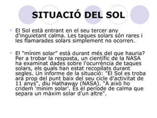 SITUACIÓ DEL SOL El Sol està entrant en el seu tercer any d'inquietant calma. Les taques solars són rares i les flamarades solars simplement no ocorren.  El "mínim solar" està durant més del que hauria? Per a trobar la resposta, un científic de la NASA ha examinat dades sobre l'ocurrència de taques solars, els quals han estat recopilats durant segles. Un informe de la situació: "El Sol es troba ara prop del punt baix del seu cicle d'activitat de 11 anys", diu Hathaway (NASA). "A això ho cridem 'mínim solar'. És el període de calma que separa un màxim solar d'un altre".  