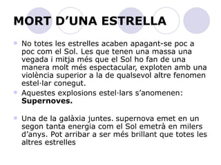 MORT D’UNA ESTRELLA No totes les estrelles acaben apagant-se poc a poc com el Sol. Les que tenen una massa una vegada i mitja més que el Sol ho fan de una manera molt més espectacular, exploten amb una violència superior a la de qualsevol altre fenomen estel·lar conegut. Aquestes explosions estel·lars s’anomenen:  Supernoves.   Una de la galàxia juntes.   supernova emet en un segon tanta energia com el Sol emetrà en milers d’anys. Pot arribar a ser més brillant que totes les altres estrelles  