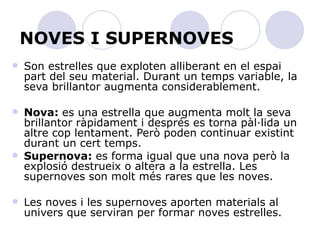 NOVES I SUPERNOVES Son estrelles que exploten alliberant en el espai part del seu material. Durant un temps variable, la seva brillantor augmenta considerablement. Nova:  es una estrella que augmenta molt la seva brillantor ràpidament i després es torna pàl·lida un altre cop lentament. Però poden continuar existint durant un cert temps. Supernova:  es forma igual que una nova però la explosió destrueix o altera a la estrella. Les supernoves son molt més rares que les noves. Les noves i les supernoves aporten materials al univers que serviran per formar noves estrelles. 