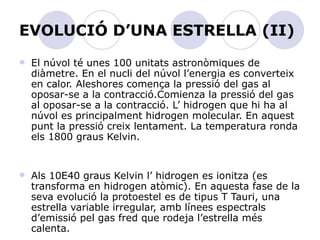 EVOLUCIÓ D’UNA ESTRELLA (II) El núvol té unes 100 unitats astronòmiques de diàmetre. En el nucli del núvol l’energia es converteix en calor. Aleshores comença la pressió del gas al oposar-se a la contracció.Comienza la pressió del gas al oposar-se a la contracció. L’ hidrogen que hi ha al núvol es principalment hidrogen molecular. En aquest punt la pressió creix lentament. La temperatura ronda els 1800 graus Kelvin. Als 10E40 graus Kelvin l’ hidrogen es ionitza (es transforma en hidrogen atòmic). En aquesta fase de la seva evolució la protoestel es de tipus T Tauri, una estrella variable irregular, amb línees espectrals d’emissió pel gas fred que rodeja l’estrella més calenta. 
