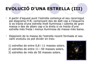 EVOLUCIÓ D’UNA ESTRELLA (III) A partir d’aquest punt l’estrella comença el seu recorregut pel diagrama H-R, començant des de dalt cap a l’esquerra si es tracta d’una estrella molt lluminosa i calenta de gran massa o des de abaix cap a la dreta si es tracta d’una estrella més freda i menys lluminosa de massa més baixa. Depenent de la massa de l’estrella recent formada el seu camí evolutiu es pot dividir en tres: 1) estrelles de entre 0,8 i 11 masses solars. 2) estrelles de entre 11 i 50 masses solars. 3) estrelles de més de 50 masses solars.  