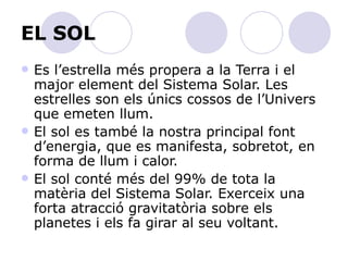 EL SOL Es l’estrella més propera a la Terra i el major element del Sistema Solar. Les estrelles son els únics cossos de l’Univers que emeten llum.  El sol es també la nostra principal font d’energia, que es manifesta, sobretot, en forma de llum i calor.  El sol conté més del 99% de tota la matèria del Sistema Solar. Exerceix una forta atracció gravitatòria sobre els planetes i els fa girar al seu voltant. 