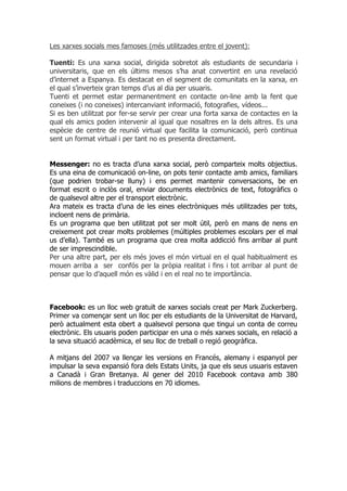 Les xarxes socials mes famoses (més utilitzades entre el jovent):

Tuenti: Es una xarxa social, dirigida sobretot als estudiants de secundaria i
universitaris, que en els últims mesos s’ha anat convertint en una revelació
d’internet a Espanya. Es destacat en el segment de comunitats en la xarxa, en
el qual s’inverteix gran temps d’us al dia per usuaris.
Tuenti et permet estar permanentment en contacte on-line amb la fent que
coneixes (i no coneixes) intercanviant informació, fotografies, vídeos...
Si es ben utilitzat por fer-se servir per crear una forta xarxa de contactes en la
qual els amics poden intervenir al igual que nosaltres en la dels altres. Es una
espècie de centre de reunió virtual que facilita la comunicació, però continua
sent un format virtual i per tant no es presenta directament.


Messenger: no es tracta d’una xarxa social, però comparteix molts objectius.
Es una eina de comunicació on-line, on pots tenir contacte amb amics, familiars
(que podrien trobar-se lluny) i ens permet mantenir conversacions, be en
format escrit o inclòs oral, enviar documents electrònics de text, fotogràfics o
de qualsevol altre per el transport electrònic.
Ara mateix es tracta d’una de les eines electròniques més utilitzades per tots,
incloent nens de primària.
Es un programa que ben utilitzat pot ser molt útil, però en mans de nens en
creixement pot crear molts problemes (múltiples problemes escolars per el mal
us d’ella). També es un programa que crea molta addicció fins arribar al punt
de ser imprescindible.
Per una altre part, per els més joves el món virtual en el qual habitualment es
mouen arriba a ser confós per la pròpia realitat i fins i tot arribar al punt de
pensar que lo d’aquell món es vàlid i en el real no te importància.



Facebook: es un lloc web gratuït de xarxes socials creat per Mark Zuckerberg.
Primer va començar sent un lloc per els estudiants de la Universitat de Harvard,
però actualment esta obert a qualsevol persona que tingui un conta de correu
electrònic. Els usuaris poden participar en una o més xarxes socials, en relació a
la seva situació acadèmica, el seu lloc de treball o regió geogràfica.

A mitjans del 2007 va llençar les versions en Francés, alemany i espanyol per
impulsar la seva expansió fora dels Estats Units, ja que els seus usuaris estaven
a Canadà i Gran Bretanya. Al gener del 2010 Facebook contava amb 380
milions de membres i traduccions en 70 idiomes.
 