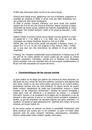 El 80% dels cibernautes estan inscrits en les xarxes socials.

D’acord amb l’estudi privat, plataformes com ara el Facebook, duplicaven la
quantitat de membres al 2009; el servei creat per Mark Zuckerberg creu
que arribarà als 400 milions d’integrants.
Al 2009 el nombre d’usuaris d’almenys una xarxa social s’ha duplicat
passant del 45 al 81 per cent d’usuaris d’internet, segons conclueix el segon
observatori de xarxes socials, elaborat per l’agencia especialitzada en noves
tecnologies “the Cocktail Analysis”, basat en sis grups de discussió i 1.565
enquestes.

Segons l’estudi, el número mig de xarxes socials a les que pertany un usuari
ha passat de 1, 7 en 2008 a 2, 3 en 2009. Així, el 64 per cent dels
enquestats van utilitzar Facebook, davant un 13% en el 2008.
Mentre tant, una de las xarxes socials més populars a Espanya, Tuenti, va
passar d’un 12 a un 33 per cent respecte a l’any anterior. Flickr i Twitter,
per la seva part, son més minoritàries: les utilitzen el 10 per cent dels
enquestats.

I Fotolog, Hi5 i Myspace considerables tasses d’abandons, hi destaca que el 45
per cent de les contes obertes en xarxes socials per els usuaris no s’estan
utilitzant actualment. Tanmateix, senyala que el Windows Live Messenger
encara persisteix com una important eina de comunicació complementaria: el
68 per cent dels enquestats son usuaris del servei.



   • Característiques de les xarxes socials


La gent publica en els blogs que podrien ser sinònims de diaris personals, on
allà posen els seus vincles els seus llocs preferits, connexions amb pàgines dels
seus amics i àrees on els seus amics poden comunicar-se de manera pública,
generalment (sempre amb una certa limitació). En alguns serveis els usuaris
poden incloure reproductors de medis que transmetessin cançons o vídeos
musicals. Un lloc d’intercanvi d’informació i d’arribar de manera immediata a
molta gent, molt útil referint-se a la generació de noticies i a compartir
informació. Sempre, si els propietaris de la pàgina així ho decideixen (o qui els
demandi a ells) censuren el que en un moment donat consideren inadequat o
perillós, ja que els propietaris de aquestes pàgines son grans empreses i no
nosaltres. Es també un espai adequat per fer publicitat d’un mateix, de la seva
empresa, per buscar treball, etc.

En les xarxes socials en Internet ens donen la possibilitat d’interactuar amb
altres persones que encara que no les coneixem. La gent vol trobar altres
persones amb les quals compartir interessos, preocupacions, necessitats,
aficions, també poden trobar amistat i parella, entre altres.
 