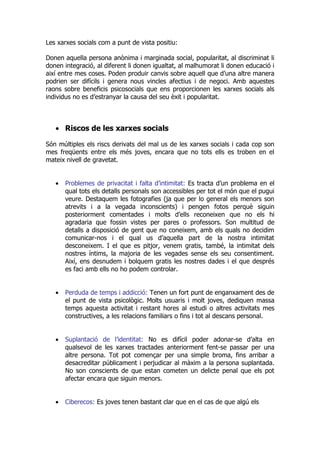 Les xarxes socials com a punt de vista positiu:

Donen aquella persona anònima i marginada social, popularitat, al discriminat li
donen integració, al diferent li donen igualtat, al malhumorat li donen educació i
així entre mes coses. Poden produir canvis sobre aquell que d’una altre manera
podrien ser difícils i genera nous vincles afectius i de negoci. Amb aquestes
raons sobre beneficis psicosocials que ens proporcionen les xarxes socials als
individus no es d’estranyar la causa del seu èxit i popularitat.



   • Riscos de les xarxes socials

Són múltiples els riscs derivats del mal us de les xarxes socials i cada cop son
mes freqüents entre els més joves, encara que no tots ells es troben en el
mateix nivell de gravetat.


   •   Problemes de privacitat i falta d’intimitat: Es tracta d’un problema en el
       qual tots els detalls personals son accessibles per tot el món que el pugui
       veure. Destaquem les fotografies (ja que per lo general els menors son
       atrevits i a la vegada inconscients) i pengen fotos perquè siguin
       posteriorment comentades i molts d’ells reconeixen que no els hi
       agradaria que fossin vistes per pares o professors. Son multitud de
       detalls a disposició de gent que no coneixem, amb els quals no decidim
       comunicar-nos i el qual us d’aquella part de la nostra intimitat
       desconeixem. I el que es pitjor, venem gratis, també, la intimitat dels
       nostres íntims, la majoria de les vegades sense els seu consentiment.
       Així, ens desnudem i bolquem gratis les nostres dades i el que després
       es faci amb ells no ho podem controlar.


   •   Perduda de temps i addicció: Tenen un fort punt de enganxament des de
       el punt de vista psicològic. Molts usuaris i molt joves, dediquen massa
       temps aquesta activitat i restant hores al estudi o altres activitats mes
       constructives, a les relacions familiars o fins i tot al descans personal.


   •   Suplantació de l’identitat: No es difícil poder adonar-se d’alta en
       qualsevol de les xarxes tractades anteriorment fent-se passar per una
       altre persona. Tot pot començar per una simple broma, fins arribar a
       desacreditar públicament i perjudicar al màxim a la persona suplantada.
       No son conscients de que estan cometen un delicte penal que els pot
       afectar encara que siguin menors.


   •   Ciberecos: Es joves tenen bastant clar que en el cas de que algú els
 