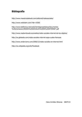 Bibliografia


http://www.maestrosdelweb.com/editorial/redessociales/

http://www.webislam.com/?idt=15565

http://www.telefonica.net/web2/lamilagrosalodosa/documentos
%20orientacion/REDES%20SOCIALES%20EN%20INTERNET.pdf

http://www.readwriteweb.es/analisis/redes-sociales-internet-de-los-objetos/

http://es.globedia.com/redes-sociales-internet-sepa-cuales-famosas

http://www.andercismo.com/2006/12/redes-sociales-en-internet.html

http://es.wikipedia.org/wiki/Facebook




                                              Clara Armilles Oliveras 1BATX D
 