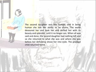 The second daughter was too human, and in being human she lost her ability to be divine. The world devoured her and took her and defiled her with its beauty and splendor, until it no longer can. When all was said and done, the second daughter had nothing left and so she returned to what she was and where she was before her deficiency drove her into exile. The prodigal child returned home.  