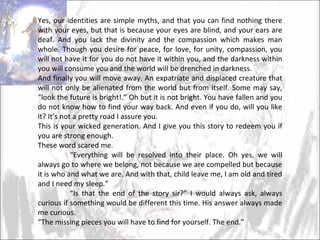 Yes, our identities are simple myths, and that you can find nothing there with your eyes, but that is because your eyes are blind, and your ears are deaf. And you lack the divinity and the compassion which makes man whole. Though you desire for peace, for love, for unity, compassion, you will not have it for you do not have it within you, and the darkness within you will consume you and the world will be drenched in darkness.  And finally you will move away. An expatriate and displaced creature that will not only be alienated from the world but from itself. Some may say, “look the future is bright!.” Oh but it is not bright. You have fallen and you do not know how to find your way back. And even if you do, will you like it? It’s not a pretty road I assure you. This is your wicked generation. And I give you this story to redeem you if you are strong enough. These word scared me.  “ Everything will be resolved into their place. Oh yes, we will always go to where we belong, not because we are compelled but because it is who and what we are. And with that, child leave me, I am old and tired and I need my sleep.”  “ Is that the end of the story sir?” I would always ask, always curious if something would be different this time. His answer always made me curious. “ The missing pieces you will have to find for yourself. The end.”  