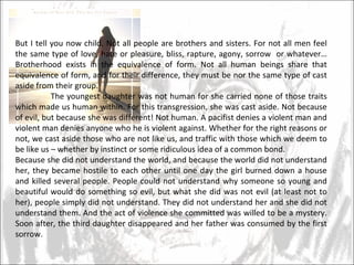 But I tell you now child. Not all people are brothers and sisters. For not all men feel the same type of love, hate or pleasure, bliss, rapture, agony, sorrow  or whatever… Brotherhood exists in the equivalence of form. Not all human beings share that equivalence of form, and for their difference, they must be nor the same type of cast aside from their group.  The youngest daughter was not human for she carried none of those traits which made us human within. For this transgression, she was cast aside. Not because of evil, but because she was different! Not human. A pacifist denies a violent man and violent man denies anyone who he is violent against. Whether for the right reasons or not, we cast aside those who are not like us, and traffic with those which we deem to be like us – whether by instinct or some ridiculous idea of a common bond.  Because she did not understand the world, and because the world did not understand her, they became hostile to each other until one day the girl burned down a house and killed several people. People could not understand why someone so young and beautiful would do something so evil, but what she did was not evil (at least not to her), people simply did not understand. They did not understand her and she did not understand them. And the act of violence she committed was willed to be a mystery. Soon after, the third daughter disappeared and her father was consumed by the first sorrow.  